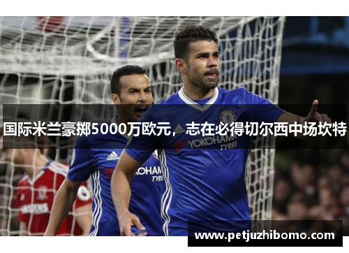 国际米兰豪掷5000万欧元，志在必得切尔西中场坎特
